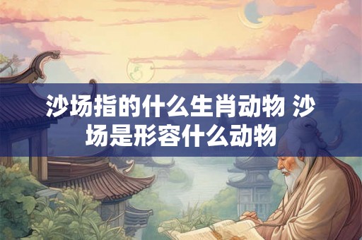 沙场指的什么生肖动物 沙场是形容什么动物 沙场指的什么生肖动物 沙场是形容什么动物