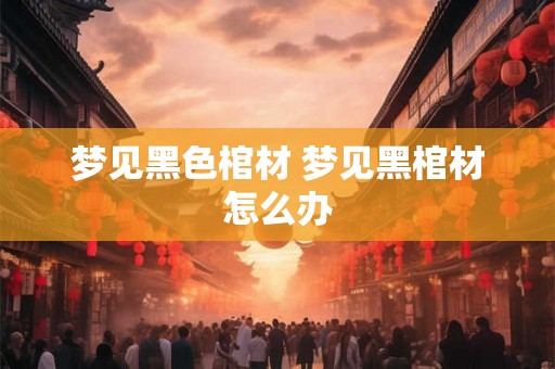梦见黑色棺材 梦见黑棺材怎么办