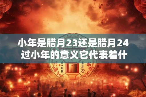 小年是腊月23还是腊月24 过小年的意义它代表着什么