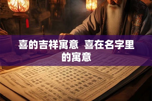 喜的吉祥寓意 喜在名字里的寓意 喜的吉祥寓意 喜在名字里的寓意