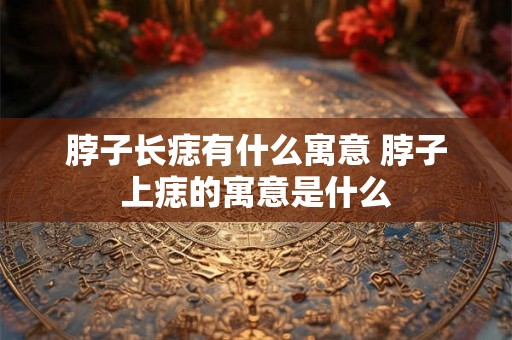 脖子长痣有什么寓意 脖子上痣的寓意是什么