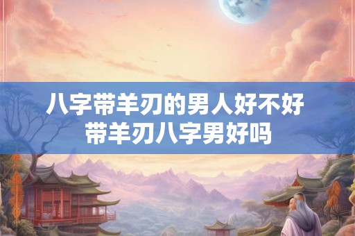 八字带羊刃的男人好不好 带羊刃八字男好吗 八字带羊刃的男人好不好 带羊刃八字男好吗