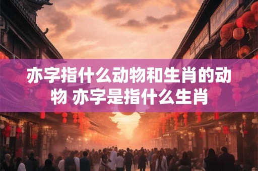 亦字指什么动物和生肖的动物 亦字是指什么生肖
