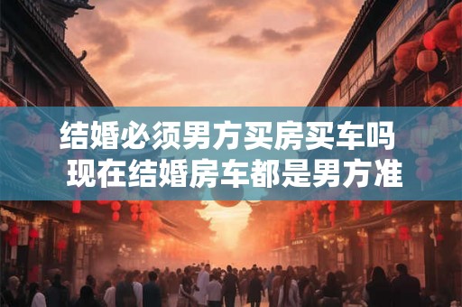 结婚必须男方买房买车吗 现在结婚房车都是男方准备吗 结婚必须男方买房买车吗 现在结婚房车都是男方准备吗