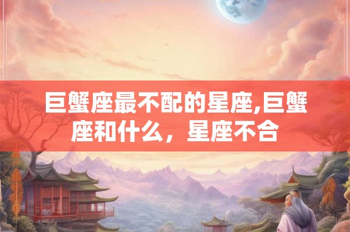 巨蟹座最不配的星座,巨蟹座和什么,星座不合 巨蟹座最不配的星座,巨蟹座和什么,星座不合