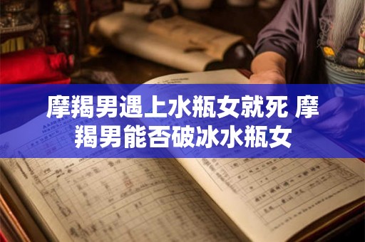 摩羯男遇上水瓶女就死 摩羯男能否破冰水瓶女 摩羯男遇上水瓶女就死 摩羯男能否破冰水瓶女