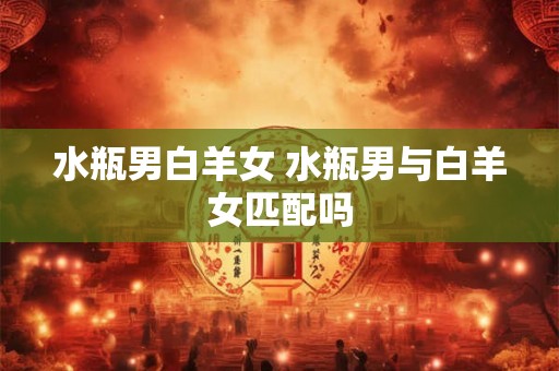 水瓶男白羊女 水瓶男与白羊女匹配吗