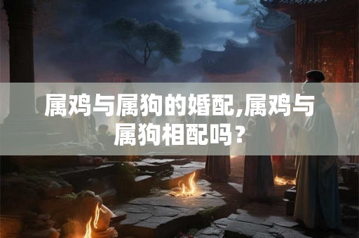 属鸡与属狗的婚配,属鸡与属狗相配吗？