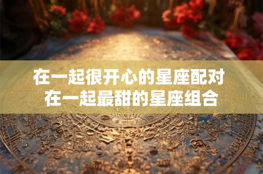 在一起很开心的星座配对 在一起最甜的星座组合