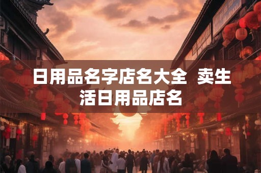 日用品名字店名大全  卖生活日用品店名