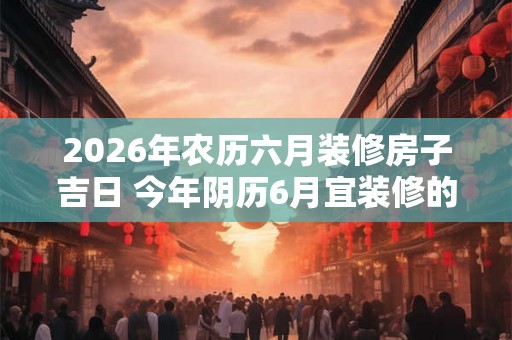 2026年农历六月装修房子吉日 今年阴历6月宜装修的黄历吉日查询