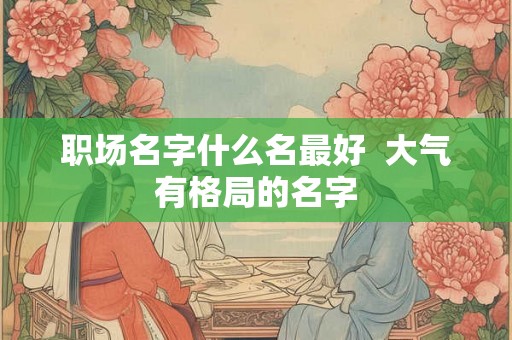 职场名字什么名最好  大气有格局的名字