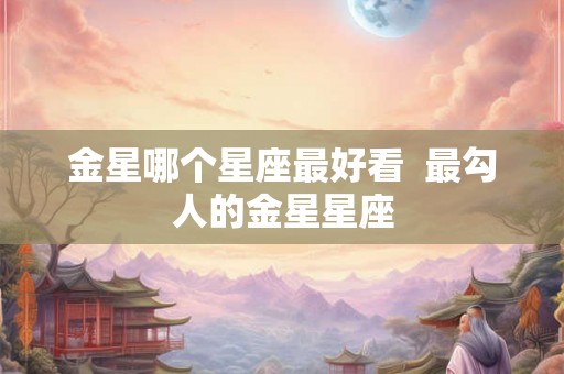 金星哪个星座最好看  最勾人的金星星座