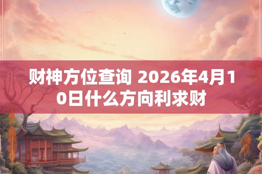 财神方位查询 2026年4月10日什么方向利求财 财神方位查询 2026年4月10日什么方向利求财