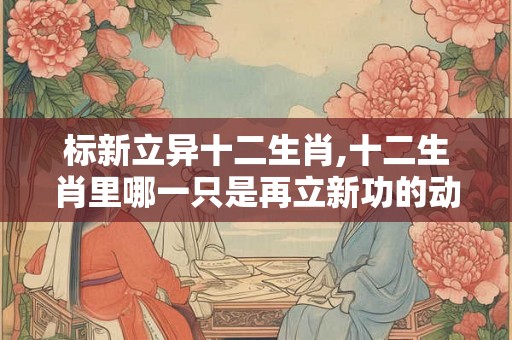 标新立异十二生肖,十二生肖里哪一只是再立新功的动物? 标新立异十二生肖,十二生肖里哪一只是再立新功的动物?