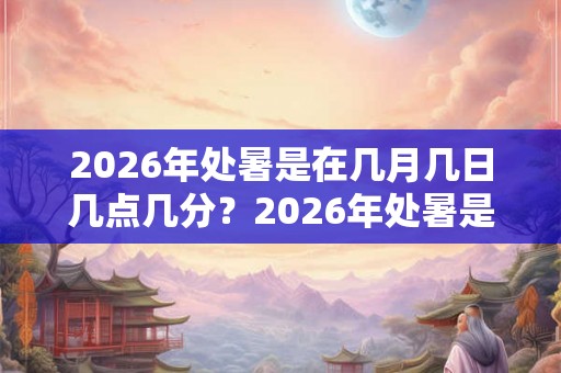 2026年处暑是在几月几日几点几分？2026年处暑是在什么时候？