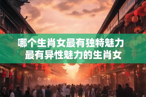 哪个生肖女最有独特魅力 最有异性魅力的生肖女 哪个生肖女最有独特魅力 最有异性魅力的生肖女