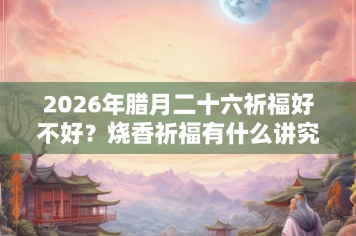 2026年腊月二十六祈福好不好？烧香祈福有什么讲究？
