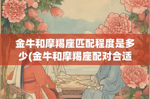 金牛和摩羯座匹配程度是多少(金牛和摩羯座配对合适程度如何？)