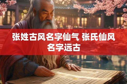张姓古风名字仙气 张氏仙风名字远古 张姓古风名字仙气 张氏仙风名字远古