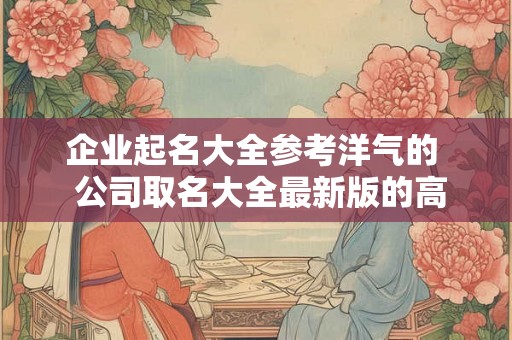 企业起名大全参考洋气的 公司取名大全最新版的高大上 企业起名大全参考洋气的 公司取名大全最新版的高大上