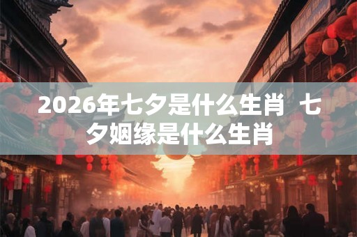 2026年七夕是什么生肖  七夕姻缘是什么生肖