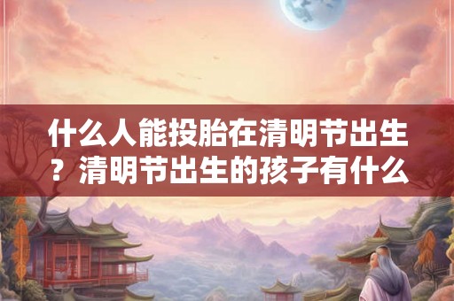 什么人能投胎在清明节出生？清明节出生的孩子有什么说法？