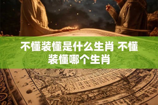 不懂装懂是什么生肖 不懂装懂哪个生肖