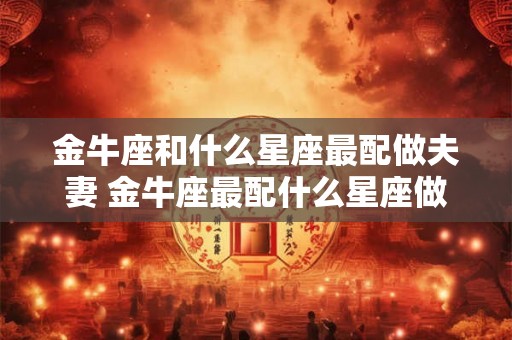 金牛座和什么星座最配做夫妻 金牛座最配什么星座做夫妻