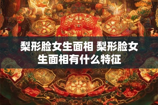 梨形脸女生面相 梨形脸女生面相有什么特征 梨形脸女生面相 梨形脸女生面相有什么特征