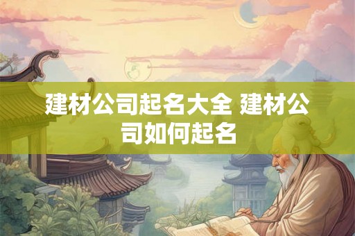 建材公司起名大全 建材公司如何起名 建材公司起名大全 建材公司如何起名