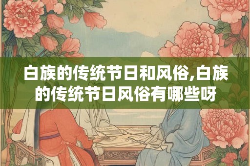 白族的传统节日和风俗,白族的传统节日风俗有哪些呀 白族的传统节日和风俗,白族的传统节日风俗有哪些呀