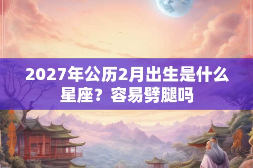 2027年公历2月出生是什么星座?容易劈腿吗 2027年公历2月出生是什么星座?容易劈腿吗