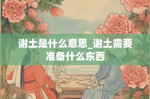 谢土是什么意思_谢土需要准备什么东西 谢土是什么意思_谢土需要准备什么东西