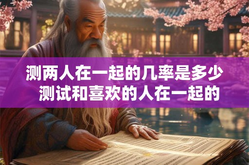 测两人在一起的几率是多少  测试和喜欢的人在一起的概率