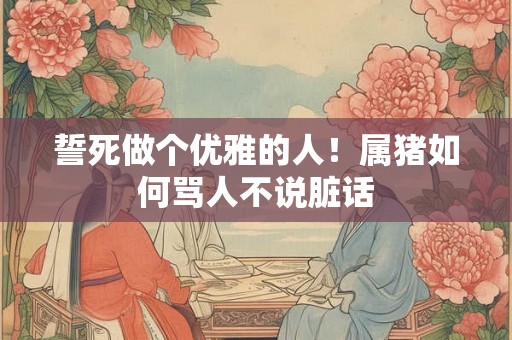 誓死做个优雅的人！属猪如何骂人不说脏话