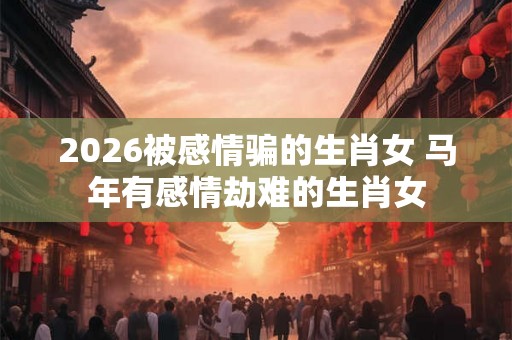 2026被感情骗的生肖女 马年有感情劫难的生肖女 2026被感情骗的生肖女 马年有感情劫难的生肖女
