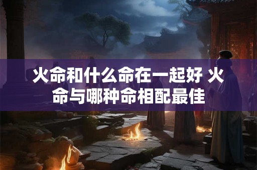 火命和什么命在一起好 火命与哪种命相配最佳