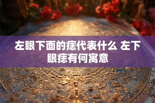 左眼下面的痣代表什么 左下眼痣有何寓意