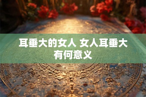 耳垂大的女人 女人耳垂大有何意义
