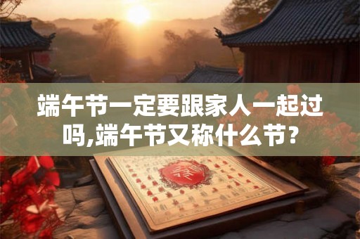 端午节一定要跟家人一起过吗,端午节又称什么节？