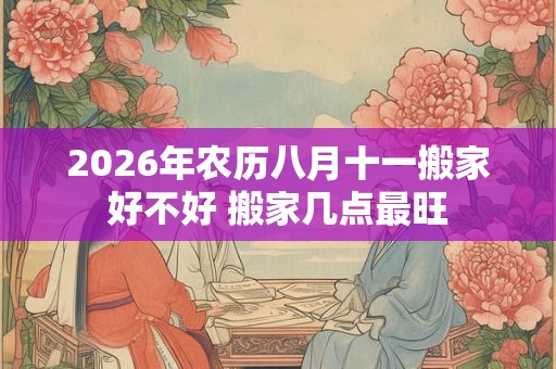 2026年农历八月十一搬家好不好 搬家几点最旺