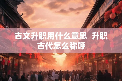 古文升职用什么意思 升职古代怎么称呼 古文升职用什么意思 升职古代怎么称呼