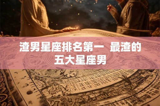 渣男星座排名第一  最渣的五大星座男