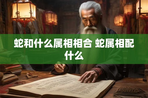 蛇和什么属相相合 蛇属相配什么 蛇和什么属相相合 蛇属相配什么