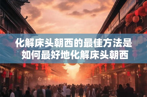 化解床头朝西的最佳方法是 如何最好地化解床头朝西的问题