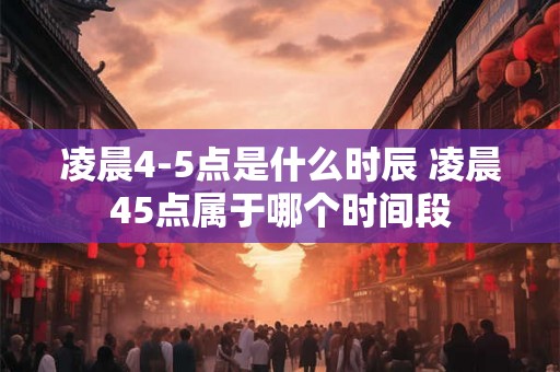 凌晨4-5点是什么时辰 凌晨45点属于哪个时间段 凌晨4-5点是什么时辰 凌晨45点属于哪个时间段
