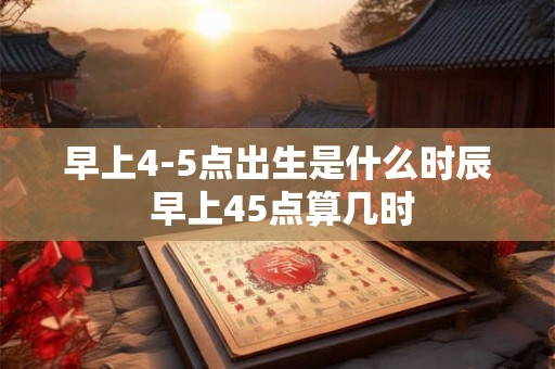 早上4-5点出生是什么时辰 早上45点算几时