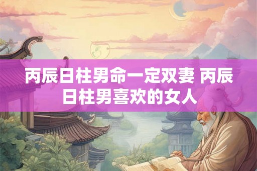 丙辰日柱男命一定双妻 丙辰日柱男喜欢的女人