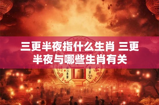 三更半夜指什么生肖 三更半夜与哪些生肖有关
